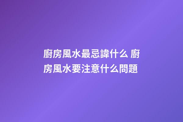 廚房風水最忌諱什么 廚房風水要注意什么問題